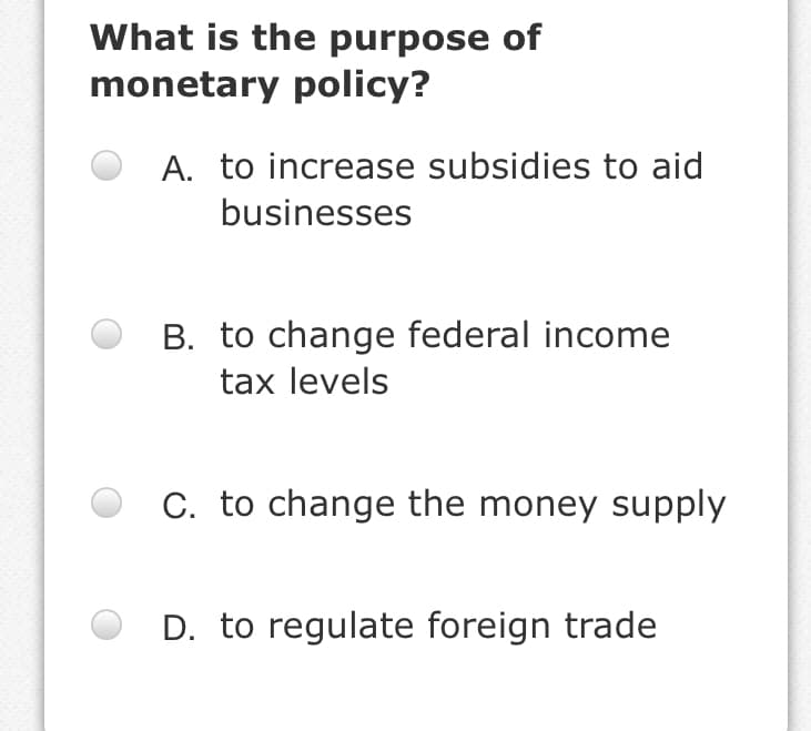 What is the purpose of
monetary policy?
A. to increase subsidies to aid
businesses
B. to change federal income
tax levels
C. to change the money supply
D. to regulate foreign trade
