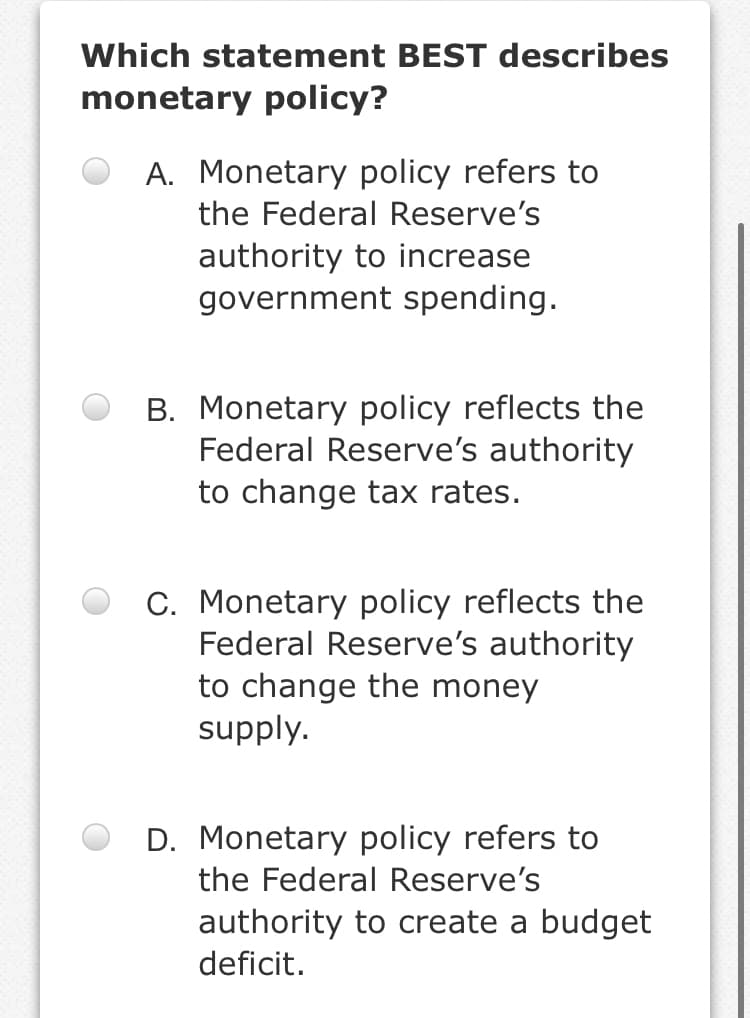 Which statement BEST describes
monetary policy?
A. Monetary policy refers to
the Federal Reserve's
authority to increase
government spending.
B. Monetary policy reflects the
Federal Reserve's authority
to change tax rates.
C. Monetary policy reflects the
Federal Reserve's authority
to change the money
supply.
D. Monetary policy refers to
the Federal Reserve's
authority to create a budget
deficit.
