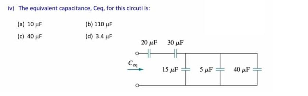 iv) The equivalent capacitance, Ceq, for this circuti is:
(a) 10 µF
(b) 110 µF
(c) 40 µF
(d) 3.4 µF
20 μF
30 μF
Ceg
15 µF
5 μF
40 µF
