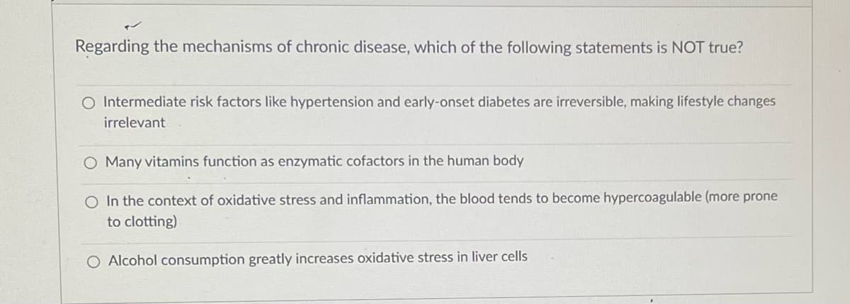 Regarding the mechanisms of chronic disease, which of the following statements is NOT true?
O Intermediate risk factors like hypertension and early-onset diabetes are irreversible, making lifestyle changes
irrelevant
O Many vitamins function as enzymatic cofactors in the human body
O In the context of oxidative stress and inflammation, the blood tends to become hypercoagulable (more prone
to clotting)
O Alcohol consumption greatly increases oxidative stress in liver cells