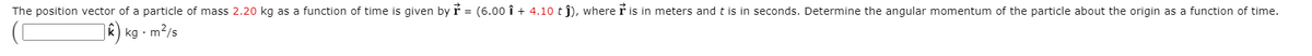 The position vector of a particle of mass 2.20 kg as a function of time is given by r = (6.00 î + 4.10 tj), where r is in meters andt is in seconds. Determine the angular momentum of the particle about the origin as a function of time.
|k) kg · m²/s
