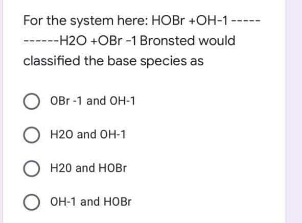 For the system here: HOBr +OH-1
------H2O +OBr -1 Bronsted would
classified the base species as
OBr -1 and OH-1
H20 and OH-1
H20 and HOBR
OH-1 and HOBr
