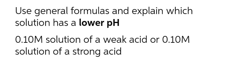Use general formulas and explain which
solution has a lower pH
0.10M solution of a weak acid or 0.10M
solution of a strong acid
