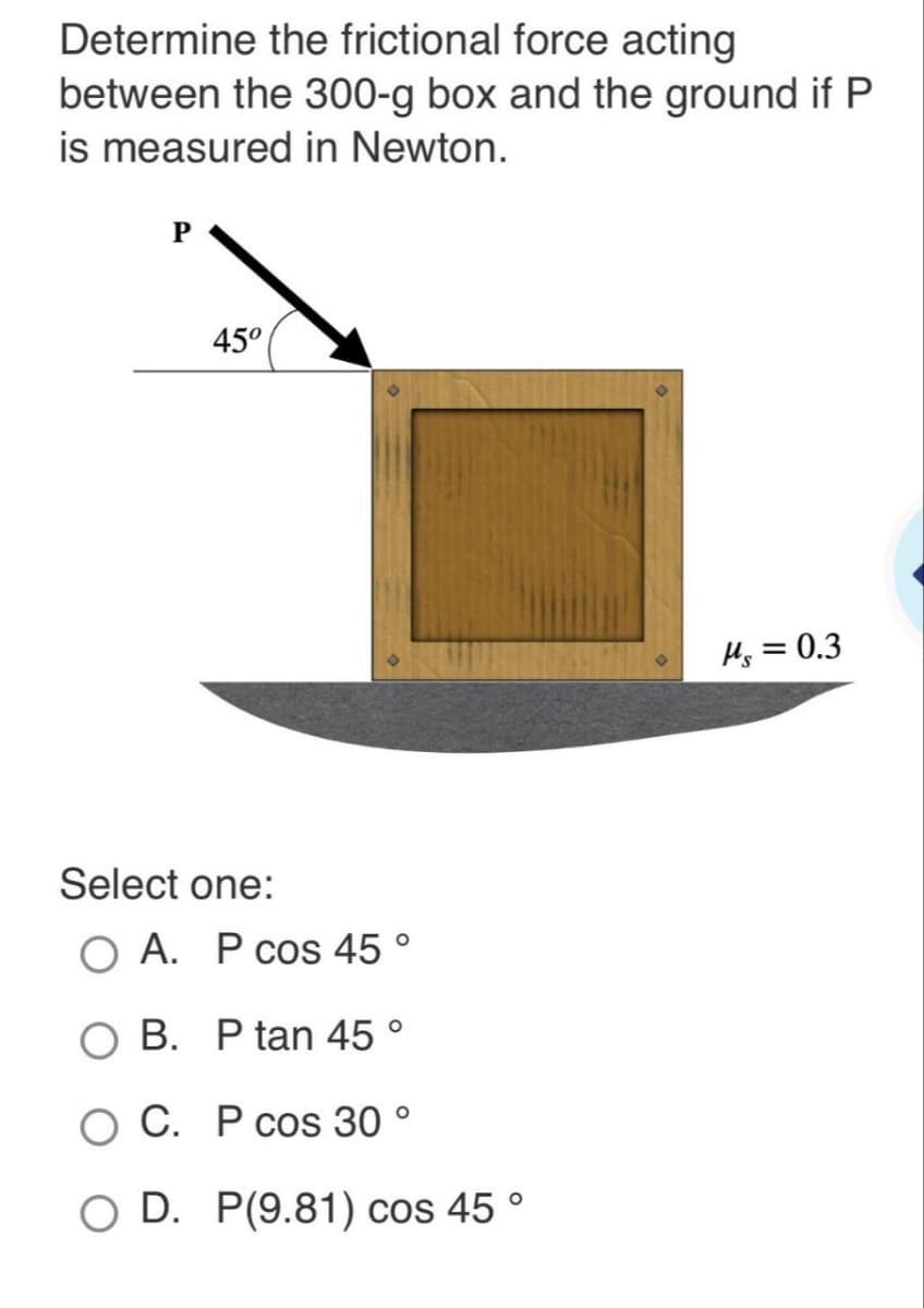 Determine the frictional force acting
between the 300-g box and the ground if P
is measured in Newton.
P
45°
Select one:
O A. P cos 45 °
O B. P tan 45 °
O C. P cos 30 °
O D. P(9.81) cos 45 °
Ms = 0.3