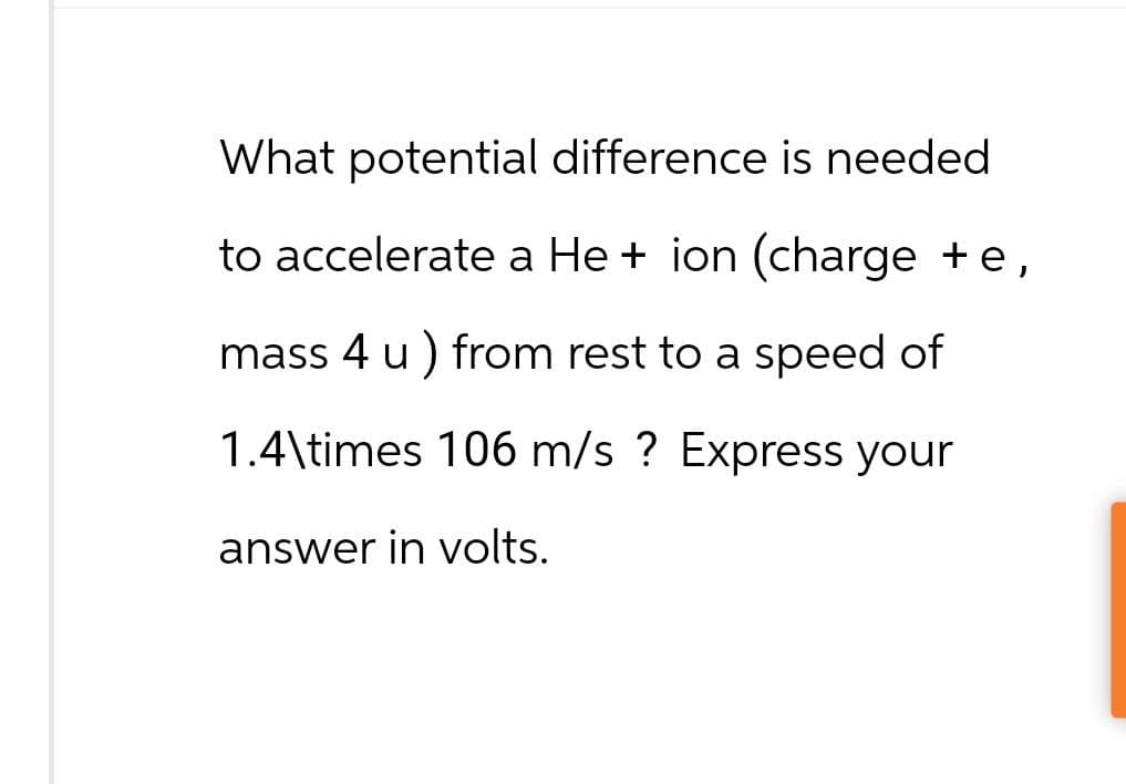 What potential difference is needed
to accelerate a He + ion (charge + e,
mass 4 u ) from rest to a speed of
1.4\times 106 m/s ? Express your
answer in volts.