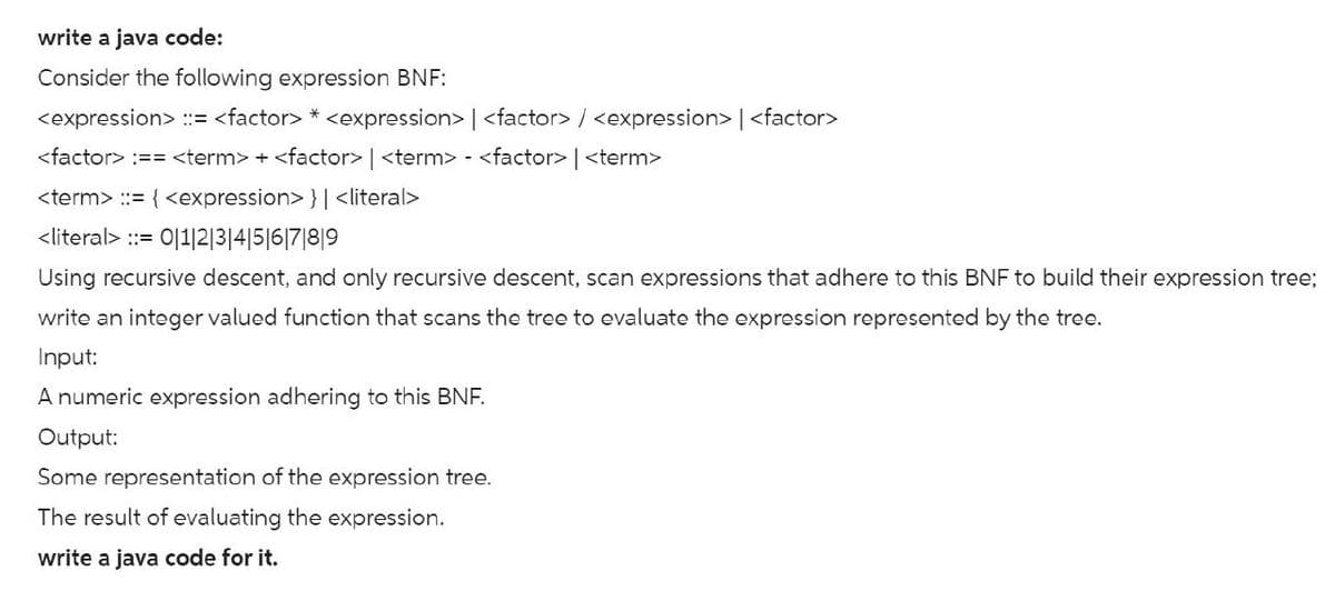 write a java code:
Consider the following expression BNF:
<expression> ::= <factor> *<expression> | <factor>/<expression> | <factor>
<factor> :== <term>+<factor> | <term> - <factor> | <term>
<term> ::= {<expression> }| <literal>
<literal> :: 0|1|2|3|4|5|6|7|8|9
Using recursive descent, and only recursive descent, scan expressions that adhere to this BNF to build their expression tree;
write an integer valued function that scans the tree to evaluate the expression represented by the tree.
Input:
A numeric expression adhering to this BNF.
Output:
Some representation of the expression tree.
The result of evaluating the expression.
write a java code for it.