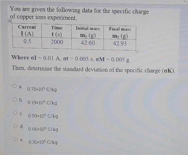 You are given the following data for the specific charge
of copper ions experiment,
田
Current
Time
Initial mass
Final mass
I (A)
t (s)
2000
mi (g)
42.60
m2 (g)
0.5
42.93
Where GI = 0.01 A, ot = 0.005 s, GM = 0.005 g.
Then, determine the standard deviation of the specific charge (oK).
O a.
0.71x10° C/kg
Ob. 0.19x105 C/kg
O C. 0.09x106 C/kg
d.
0.66×106 C/kg
e. 0.31x105 C/kg
