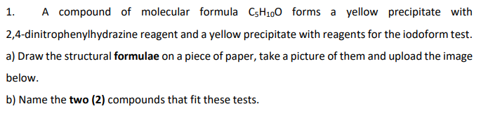 1. A compound of molecular formula C5H100 forms a yellow precipitate with
reagent and a yellow precipitate with reagents for the iodoform test.
2,4-dinitrophenylhydrazine
a) Draw the structural formulae on a piece of paper, take a picture of them and upload the image
below.
b) Name the two (2) compounds that fit these tests.