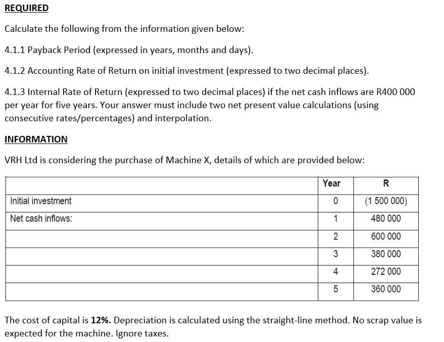 REQUIRED
Calculate the following from the information given below:
4.1.1 Payback Period (expressed in years, months and days).
4.1.2 Accounting Rate of Return on initial investment (expressed to two decimal places).
4.1.3 Internal Rate of Return (expressed to two decimal places) if the net cash inflows are R400 000
per year for five years. Your answer must include two net present value calculations (using
consecutive rates/percentages) and interpolation.
INFORMATION
VRH Ltd is considering the purchase of Machine X, details of which are provided below:
Initial investment
Net cash inflows:
Year
R
0
(1 500 000)
1
480 000
2
600 000
3
380 000
4
272 000
5
360 000
The cost of capital is 12%. Depreciation is calculated using the straight-line method. No scrap value is
expected for the machine. Ignore taxes.