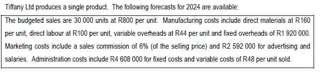 Tiffany Ltd produces a single product. The following forecasts for 2024 are available:
The budgeted sales are 30 000 units at R800 per unit. Manufacturing costs include direct materials at R160
per unit, direct labour at R100 per unit, variable overheads at R44 per unit and fixed overheads of R1 920 000.
Marketing costs include a sales commission of 6% (of the selling price) and R2 592 000 for advertising and
salaries. Administration costs include R4 608 000 for fixed costs and variable costs of R48 per unit sold.