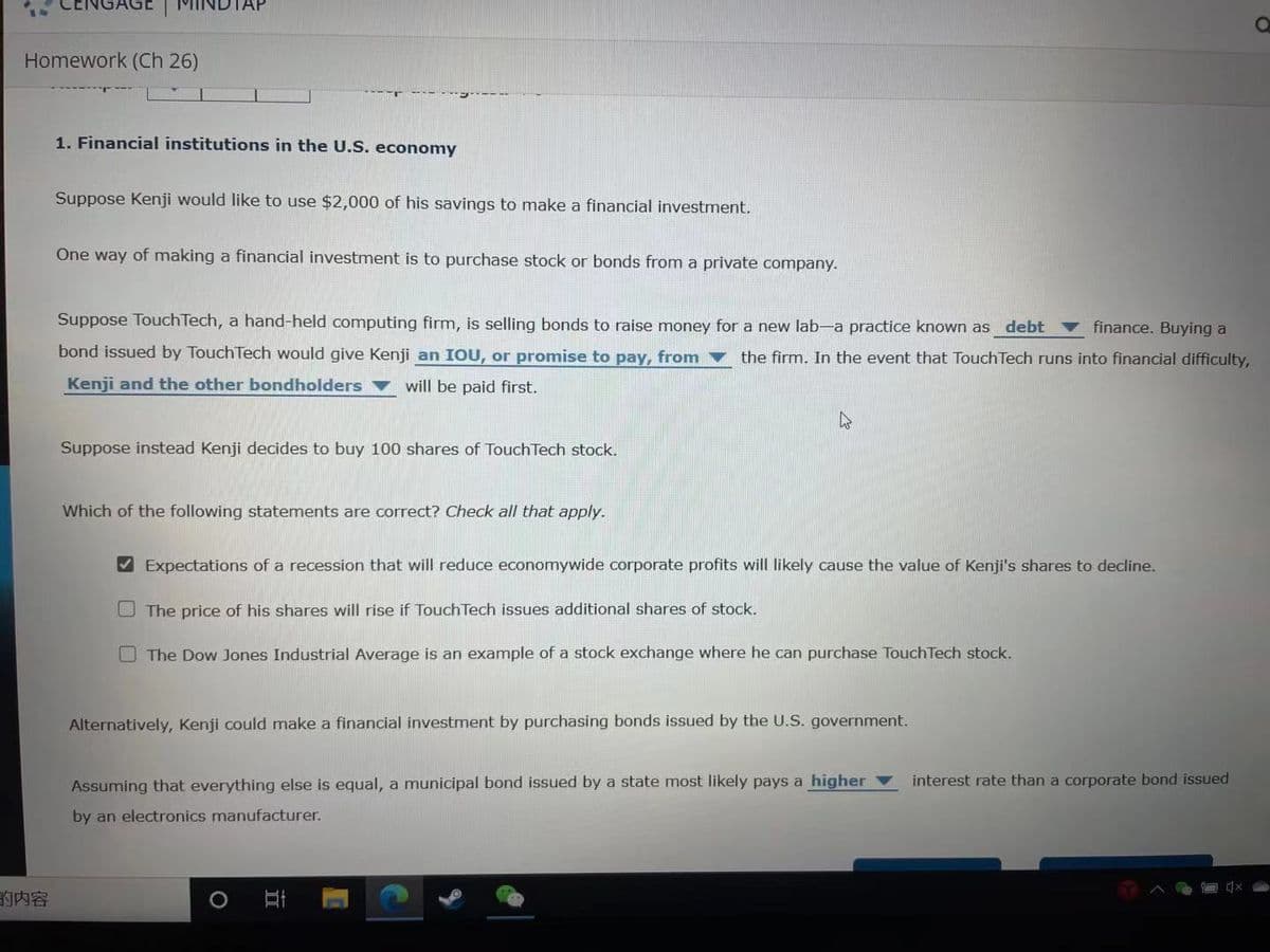 Homework (Ch 26)
1. Financial institutions in the U.S. economy
Suppose Kenji would like to use $2,000 of his savings to make a financial investment.
One way of making a financial investment is to purchase stock or bonds from a private company.
Suppose TouchTech, a hand-held computing firm, is selling bonds to raise money for a new lab-a practice known as debt
v finance. Buying a
bond issued by Touch Tech would give Kenji an IOU, or promise to pay, from v the firm. In the event that Touch Tech runs into financial difficulty,
Kenji and the other bondholders ▼ will be paid first.
Suppose instead Kenji decides to buy 100 shares of Touch Tech stock.
Which of the following statements are correct? Check all that apply.
V Expectations of a recession that will reduce economywide corporate profits will likely cause the value of Kenji's shares to decline.
O The price of his shares will rise if Touch Tech issues additional shares of stock.
O The Dow Jones Industrial Average is an example of a stock exchange where he can purchase TouchTech stock.
Alternatively, Kenji could make a financial investment by purchasing bonds issued by the U.S. government.
Assuming that everything else is equal, a municipal bond issued by a state most likely pays a higher v
interest rate than a corporate bond issued
by an electronics manufacturer.
的内容
