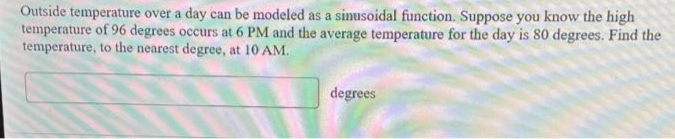 Outside temperature over a day can be modeled as a sinusoidal function. Suppose you know the high
temperature of 96 degrees occurs at 6 PM and the average temperature for the day is 80 degrees. Find the
temperature, to the nearest degree, at 10 AM.
degrees
