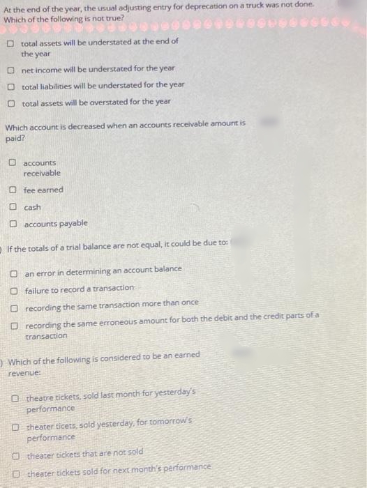 At the end of the year, the usual adjusting entry for deprecation on a truck was not done.
Which of the following is not true?
O total assets will be understated at the end of
the year
O net income will be understated for the yeor
O total liabilities will be understated for the year
O total assets will be overstated for the year
Which account is decreased when an accounts receivable amount is
paid?
O accounts
receivable
O fee earned
O cash
O accounts payable
OIf the totals of a trial balance are not equal, it could be due to:
O an error in determining an account balance
O failure to record a transaction
O recording the same transaction more than once
O recording the same erroneous amount for both the debit and the credit parts of a
transaction
O Which of the following is considered to be an earned
revenue:
O theatre tickets, sold last month for yesterday's
performance
O theater ticets, sold yesterday, for tomorrow's
performance
O theater tickets that are not sold
O theater tickets sold for next month's performance

