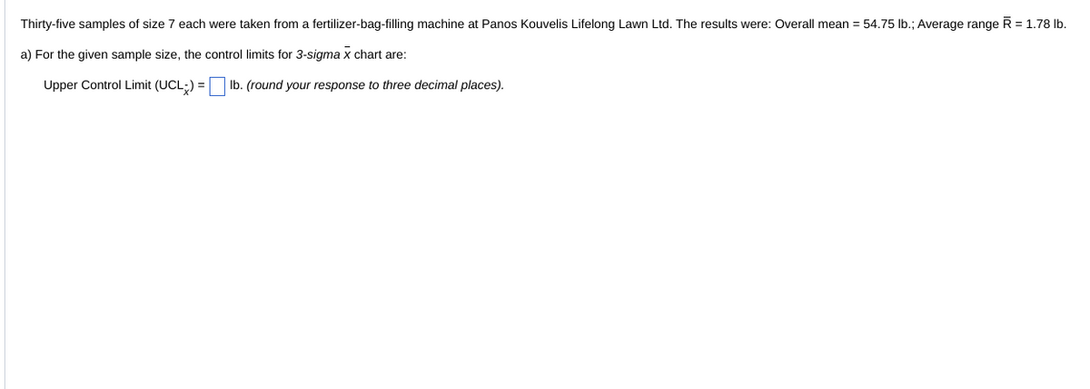 Thirty-five samples of size 7 each were taken from a fertilizer-bag-filling machine at Panos Kouvelis Lifelong Lawn Ltd. The results were: Overall mean = 54.75 lb.; Average range R = 1.78 lb.
a) For the given sample size, the control limits for 3-sigma x chart are:
Upper Control Limit (UCL) =
lb. (round your response to three decimal places).