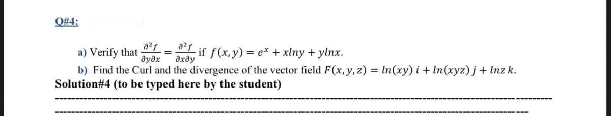 Q#4:
a²f
a) Verify that
дудх
a2f
if f(x,y) = e* + xlny + ylnx.
дхду
b) Find the Curl and the divergence of the vector field F(x,y,z) = In(xy) i + ln(xyz) j+ lnz k.
Solution#4 (to be typed here by the student)
