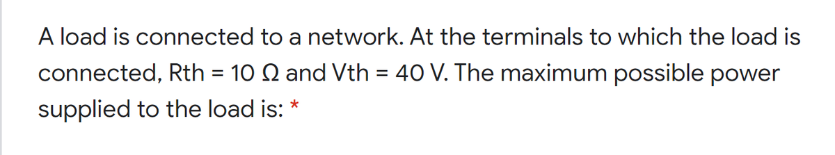 A load is connected to a network. At the terminals to which the load is
connected, Rth = 10 Q and Vth = 40 V. The maximum possible power
supplied to the load is: *
