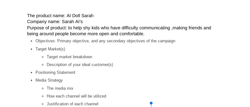 The product name: Al Doll Sarah
Company name: Sarah Al's
Purpose of product: to help shy kids who have difficulty communicating ,making friends and
being around people become more open and comfortable.
• Objectives: Primary objective, and any secondary objectives of the campaign
• Target Market(s)
.
Target market breakdown
• Description of your ideal customer(s)
Positioning Statement
Media Strategy
• The media mix
How each channel will be utilized
• Justification of each channel