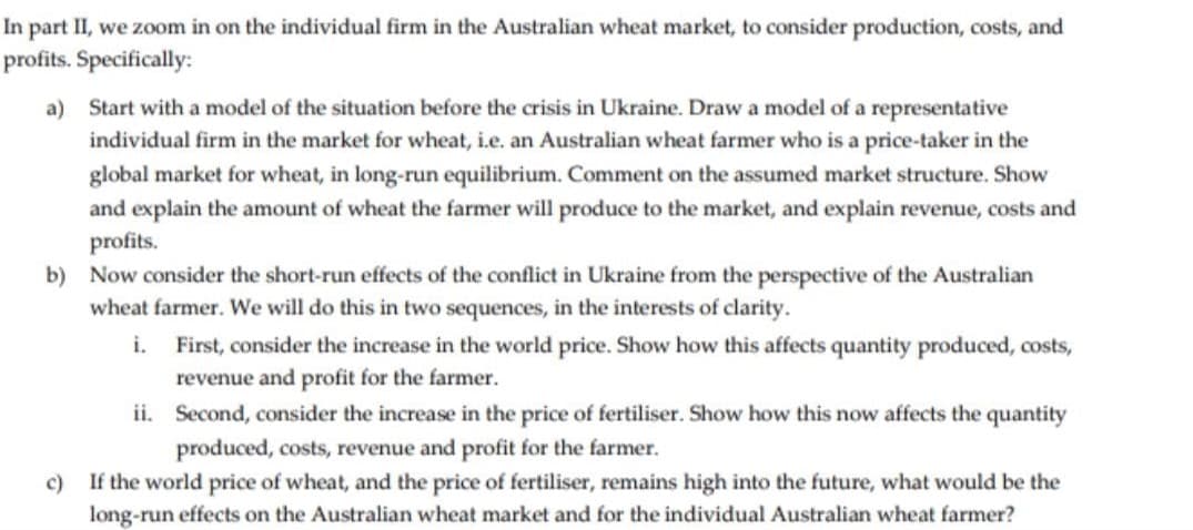 In part II, we zoom in on the individual firm in the Australian wheat market, to consider production, costs, and
profits. Specifically:
a) Start with a model of the situation before the crisis in Ukraine. Draw a model of a representative
individual firm in the market for wheat, i.e. an Australian wheat farmer who is a price-taker in the
global market for wheat, in long-run equilibrium. Comment on the assumed market structure. Show
and explain the amount of wheat the farmer will produce to the market, and explain revenue, costs and
profits.
b) Now consider the short-run effects of the conflict in Ukraine from the perspective of the Australian
wheat farmer. We will do this in two sequences, in the interests of clarity.
i. First, consider the increase in the world price. Show how this affects quantity produced, costs,
revenue and profit for the farmer.
ii. Second, consider the increase in the price of fertiliser. Show how this now affects the quantity
produced, costs, revenue and profit for the farmer.
If the world price of wheat, and the price of fertiliser, remains high into the future, what would be the
long-run effects on the Australian wheat market and for the individual Australian wheat farmer?
c)
