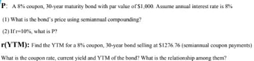 P: A 8% coupon, 30-year maturity bond with par value of $1,000. Assume annual interest rate is 8%
(1) What is the bond's price using semiannual compounding?
(2) Ifr=10%, what is P?
r(YTM): Find the YTM for a 8% coupon, 30-year bond selling at $1276.76 (semiannual coupon payments)
What is the coupon rate, current yield and YTM of the bond? What is the relationship among them?

