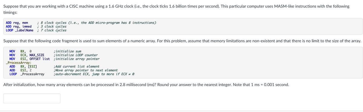 Suppose that you are working with a CISC machine using a 1.6 GHz clock (i.e., the clock ticks 1.6 billion times per second). This particular computer uses MASM-like instructions with the following
timings:
ADD reg, mem
ADD reg, immed
LOOP _LabelName
; 8 clock cycles (i.e., the ADD micro-program has 8 instructions)
; 3 сlоck суcles
7 clock суcles
Suppose that the following code fragment is used to sum elements of a numeric array. For this problem, assume that memory limitations are non-existent and that there is no limit to the size of the array.
MOV
MOV
MOV
BX, 0
ЕСХ, МАХ_SIZE
ESI, OFFSET list ;initialize array pointer
;initialize sum
;initialize LOOP counter
_ProcessArray:
ADD
ADD
LOOP ProcessArray
ВХ, [ESI]
ESI, 2
;Add current list element
;Move array pointer to next element
;auto-decrement ECX, jump to more if ECX = 0
After initialization, how many array elements can be processed in 2.8 millisecond (ms)? Round your answer to the nearest integer. Note that 1 ms = 0.001 second.
