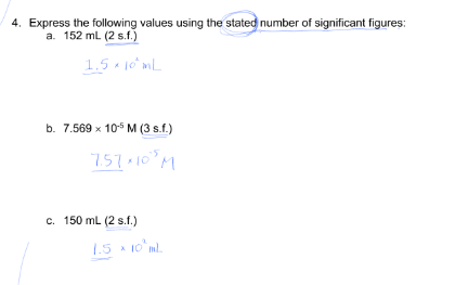 4. Express the following values using the stated number of significant figures:
a. 152 ml (2 s.f.)
1.5 10 mL
b. 7.569 x 10 M (3 s.f.)
7.57-10°M
c. 150 mL (2 s.f.)
1.5 * 10 ml.
