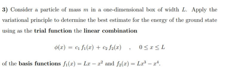 3) Consider a particle of mass m in a one-dimensional box of width L. Apply the
variational principle to determine the best estimate for the energy of the ground state
using as the trial function the linear combination
$(x) = c1 f1(x) + c2 f2(x)
0 <x< L
of the basis functions fi(x) = Lx – x² and f2(x) = Lx³ – xª.
