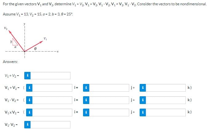 For the given vectors V₁ and V₂, determine V₁ + V₂. V₁ + V₂ V₁ V₂ V₁ x V₂ V₁ V₂. Consider the vectors to be nondimensional.
Assume V₁ - 13, V₂-15, a-2, b-3,0-25°
2
Answers:
V₁ + V₂-
V₁ + V₂ (
i
i
V₁-V₂-(1
V₁-V₂-
V₁xV₂-i
i
0
i+ i
i+
i+
i
i
j+
j+
j+
M
i
M
k)
k)
k)