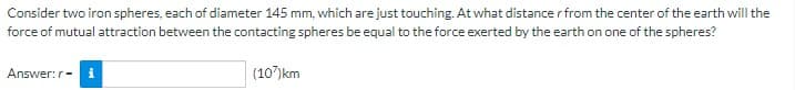 Consider two iron spheres, each of diameter 145 mm, which are just touching. At what distance r from the center of the earth will the
force of mutual attraction between the contacting spheres be equal to the force exerted by the earth on one of the spheres?
Answer: r- i
(107) km