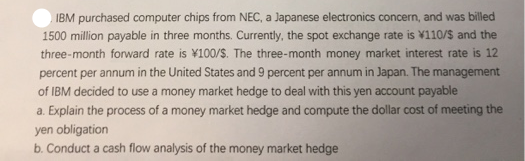 IBM purchased computer chips from NEC, a Japanese electronics concern, and was billed
1500 million payable in three months. Currently, the spot exchange rate is ¥110/$ and the
three-month forward rate is ¥100/S. The three-month money market interest rate is 12
percent per annum in the United States and 9 percent per annum in Japan. The management
of IBM decided to use a money market hedge to deal with this yen account payable
a. Explain the process of a money market hedge and compute the dollar cost of meeting the
yen obligation
b. Conduct a cash flow analysis of the money market hedge
