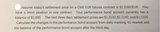Assume today's settlement price on a CME EUR futures contract is $1.3160/EUR. You
have a short position in one contract. Your performance bond account currently has a
balance of $1,800. The next three days' settlement prices are $1.3130, S1.3140, and $1.3100.
Calculate the changes in the performance bond account from daily marking-to-market and
the balance of the performance bond account after the third day.
