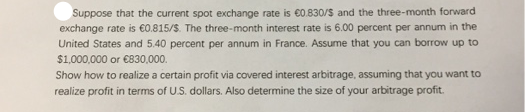 Suppose that the current spot exchange rate is €0.830/S and the three-month forward
exchange rate is €o.815/S. The three-month interest rate is 6.00 percent per annum in the
United States and 5.40 percent per annum in France. Assume that you can borrow up to
$1,000,000 or €830,000.
Show how to realize a certain profit via covered interest arbitrage, assuming that you want to
realize profit in terms of U.S. dollars. Also determine the size of your arbitrage profit.

