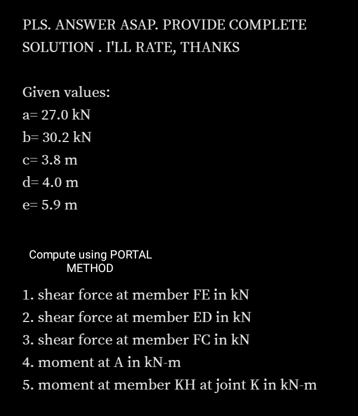 PLS. ANSWER ASAP. PROVIDE COMPLETE
SOLUTION . I'LL RATE, THANKS
Given values:
a= 27.0 kN
b= 30.2 kN
c= 3.8 m
d= 4.0 m
e= 5.9 m
Compute using PORTAL
МЕТHOD
1. shear force at member FE in kN
2. shear force at member ED in kN
3. shear force at member FC in kN
4. moment at A in kN-m
5. moment at member KH at joint K in kN-m
