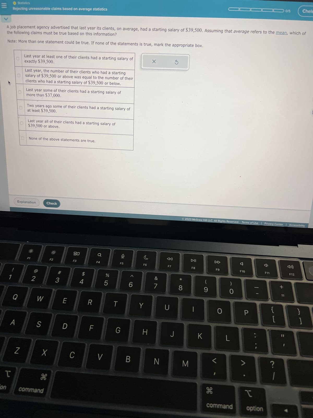 on
Statistics
Rejecting unreasonable claims based on average statistics
1
T
the following claims must be true based on this information?
A job placement agency advertised that last year its clients, on average, had a starting salary of $39,500. Assuming that average refers to the mean, which of
Note: More than one statement could be true. If none of the statements is true, mark the appropriate box.
!
A
Last year, the number of their clients who had a starting
Osalary of $39,500 or above was equal to the number of their
clients who had a starting salary of $39,500 or below.
Q
0
Last year at least one of their clients had a starting salary of
exactly $39,500.
N
Last year some of their clients had a starting salary of
more than $37,000.
at least $39,500.
Two years ago some of their clients had a starting salary of
Last year all of their clients had a starting salary of
$39,500 or above.
Explanation
None of the above statements are true.
F1
2
W
S
Check
ge
command
F2
3
E
D
80
X C
F3
$
4
R
F
Q
F4
V
%
17 5⁰
5
T
Ų
F5
G
B
F6
Y
H
X
&
7
N
23
F7
U
5
J
*
© 2023 McGraw Hill LLC. All Rights Reserved. Terms of Use | Privacy Center Accessibility
8
M
DII
F8
K
(
9
H
A
F9
0
L
)
0
L
F10
P
>
I
command option
F11
{
[
0/5
?
+ 11
☎
Chels
F12
}
J