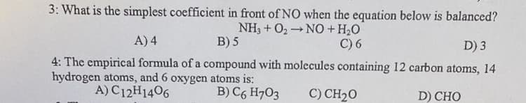 3: What is the simplest coefficient in front of NO when the equation below is balanced?
NH3 + O2N0+H2O
B) 5
A) 4
C) 6
D) 3
4: The empirical formula of a compound with molecules containing 12 carbon atoms, 14
hydrogen atoms, and 6 oxygen atoms is:
A) C12H1406
B) C6 H703
C) CH20
D) CHO
