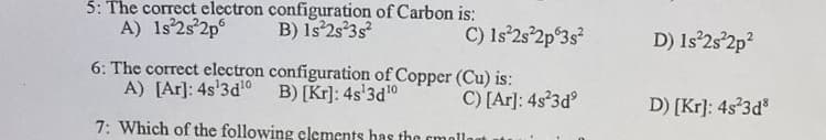 5: The correct electron configuration of Carbon is:
A) 1s°2s°2p
B) Is 2s°3s
C) Is°2s°2p°3s°
D) Is 2s'2p?
6: The correct electron configuration of Copper (Cu) is:
A) [Ar]: 4s'3d'0 B) [Kr]: 4s'3d10
C) [Ar]: 4s 3d
D) [Kr]: 4s 3d
7: Which of the following elements has thg cmollo
