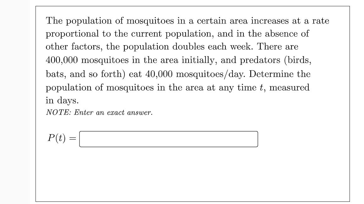 The population of mosquitoes in a certain area increases at a rate
proportional to the current population, and in the absence of
other factors, the population doubles each week. There are
400,000 mosquitoes in the area initially, and predators (birds,
bats, and so forth) eat 40,000 mosquitoes/day. Determine the
population of mosquitoes in the area at any time t, measured
in days.
NOTE: Enter an exact answer.
P(t) =
