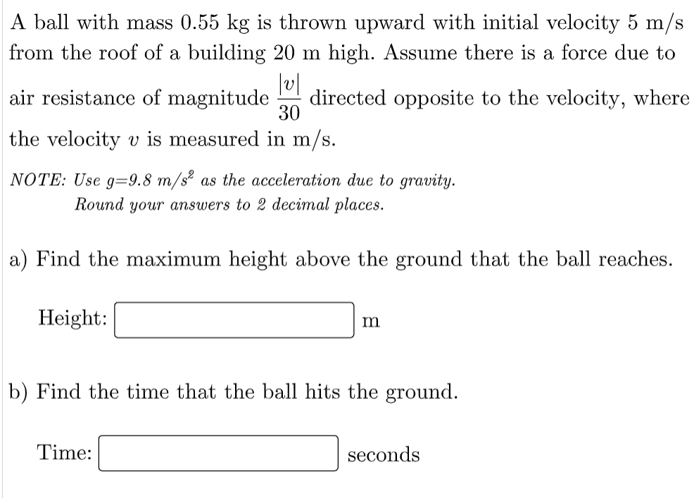 A ball with mass 0.55 kg is thrown upward with initial velocity 5 m/s
from the roof of a building 20 m high. Assume there is a force due to
air resistance of magnitude
directed opposite to the velocity, where
30
the velocity v is measured in m/s.
NOTE: Use g=9.8 m/s² as the acceleration due to gravity.
Round your answers to 2 decimal places.
a) Find the maximum height above the ground that the ball reaches.
Height:
m
b) Find the time that the ball hits the ground.
Time:
seconds

