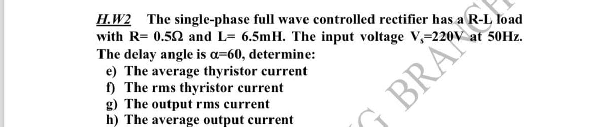 H.W2 The single-phase full wave controlled rectifier has a R-L load
with R= 0.52 and L= 6.5mH. The input voltage V, 220V at 50Hz.
The delay angle is a=60, determine:
e) The average thyristor current
f) The rms thyristor current
g) The output rms current
h) The average output current
G BRA