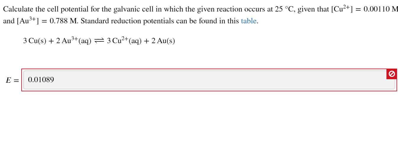 Calculate the cell potential for the galvanic cell in which the given reaction occurs at 25 °C, given that [Cu²+] = 0.00110 M
and [Au3+] = 0.788 M. Standard reduction potentials can be found in this table.
3 Cu(s) + 2 Au³+(aq) = 3 Cu²+(aq) + 2 Au(s)
E =
0.01089

