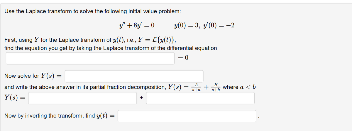 Use the Laplace transform to solve the following initial value problem:
y/" + 8y = 0
y(0) = 3, 3/(0) =-2
First, using Y for the Laplace transform of y(t), i.e., Y = L{y(t)},
find the equation you get by taking the Laplace transform of the differential equation
= 0
Now solve for Y(s)
and write the above answer in its partial fraction decomposition, Y(s) =
В
s+b
where a < b
sta
Y(s) =
+
Now by inverting the transform, find y(t)
