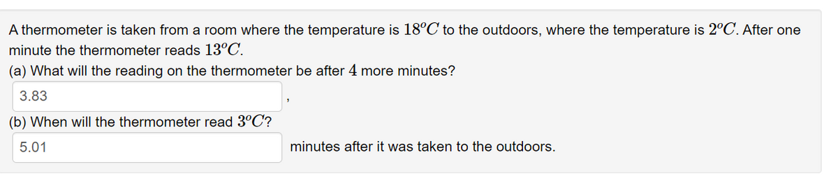 A thermometer is taken from a room where the temperature is 18°C to the outdoors, where the temperature is 2°C. After one
minute the thermometer reads 13°C.
(a) What will the reading on the thermometer be after 4 more minutes?
3.83
(b) When will the thermometer read 3°C?
5.01
minutes after it was taken to the outdoors.
