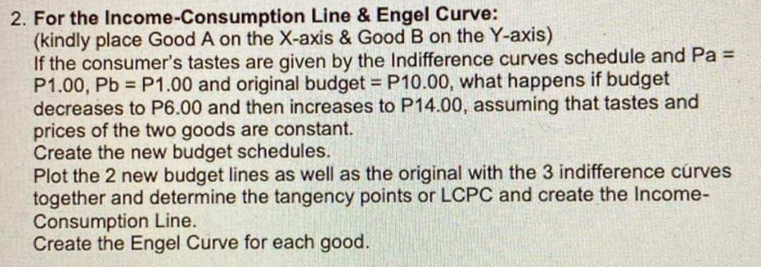 2. For the Income-Consumption
Line & Engel Curve:
(kindly place Good A on the X-axis & Good B on the Y-axis)
If the consumer's tastes are given by the Indifference curves schedule and Pa =
P1.00, Pb= P1.00 and original budget = P10.00, what happens if budget
decreases to P6.00 and then increases to P14.00, assuming that tastes and
prices of the two goods are constant.
Create the new budget schedules.
Plot the 2 new budget lines as well as the original with the 3 indifference curves
together and determine the tangency points or LCPC and create the Income-
Consumption Line.
Create the Engel Curve for each good.