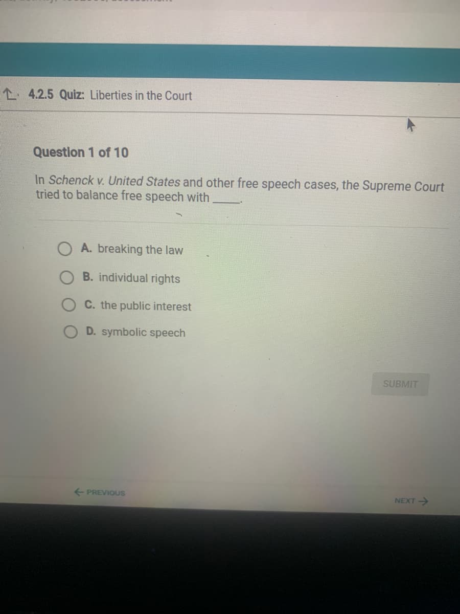 L 4.2.5 Quiz: Liberties in the Court
Question 1 of 10
In Schenck v. United States and other free speech cases, the Supreme Court
tried to balance free speech with
A. breaking the law
B. individual rights
C. the public interest
D. symbolic speech
SUBMIT
+ PREVIOUS
NEXT->
