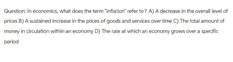 Question: In economics, what does the term "inflation" refer to ? A) A decrease in the overall level of
prices B) A sustained increase in the prices of goods and services over time C) The total amount of
money in circulation within an economy D) The rate at which an economy grows over a specific
period