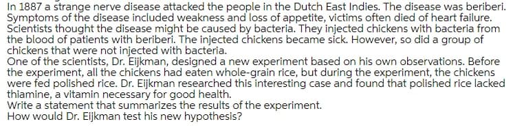 In 1887 a strange nerve disease attacked the people in the Dutch East Indies. The disease was beriberi.
Symptoms of the disease included weakness and loss of appetite, victims often died of heart failure.
Scientists thought the disease might be caused by bacteria. They injected chickens with bacteria from
the blood of patients with beriberi. The injected chickens became sick. However, so did a group of
chickens that were not injected with bacteria.
One of the scientists, Dr. Eijkman, designed a new experiment based on his own observations. Before
the experiment, all the chickens had eaten whole-grain rice, but during the experiment, the chickens
were fed polished rice. Dr. Eijkman researched this interesting case and found that polished rice lacked
thiamine, a vitamin necessary for good health.
Write a statement that summarizes the results of the experiment.
How would Dr. Eijkman test his new hypothesis?

