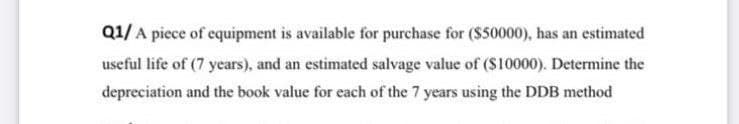 Q1/A piece of equipment is available for purchase for ($50000), has an estimated
useful life of (7 years), and an estimated salvage value of (S10000). Determine the
depreciation and the book value for each of the 7 years using the DDB method

