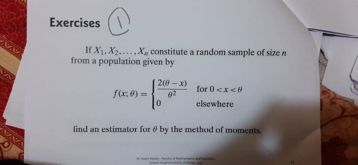 Exercises
If X1, X2,..., Xn constitute a random sample of size n
from a population given by
2(0 – x)
for 0 <x <0
f(x; 0) =
02
elsewhere
find an estimator for 0 by the method of moments.
Dr. Asieh Abtahi - Faculty of Mathematics and Statistics-
Islamic Azad University of Shiraz - Iran
13
