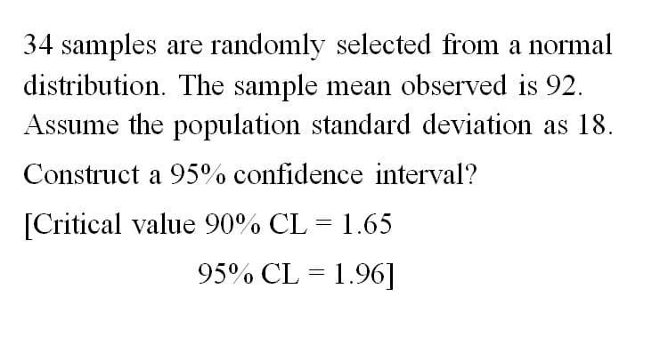 34 samples are randomly selected from a normal
distribution. The sample mean observed is 92.
Assume the population standard deviation as 18.
Construct a 95% confidence interval?
[Critical value 90% CL = 1.65
95% CL = 1.96]
