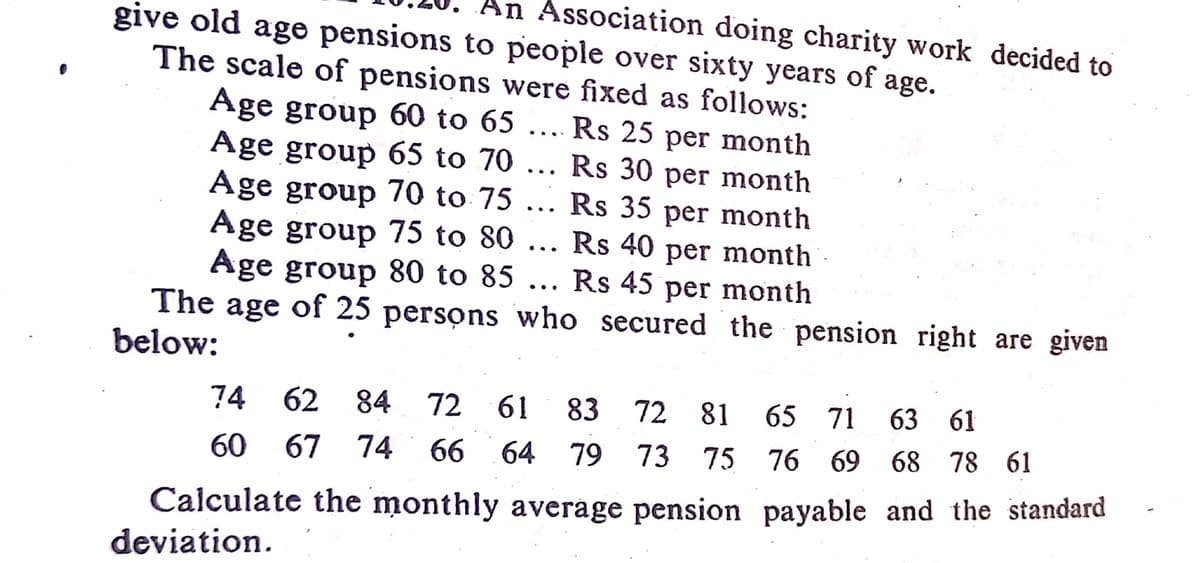 An Association doing charity work decided to
give old age pensions to people over sixty years of age.
The scale of pensions were fixed as follows:
Age group 60 to 65
Age group 65 to 70
Age group 70 to 75
Age group 75 to 80
Age group &80 to 85
The age of 25 persons who secured the pension right are given
Rs 25 per month
Rs 30 per month
Rs 35 per month
Rs 40 per month
Rs 45 per month
...
..
...
...
..
below:
74 62
84
72
61
83 72 81
65 71
63 61
60
67 74 66 64 79
73 75 76 69 68 78 61
Calculate the monthly average pension payable and the standard
deviation.

