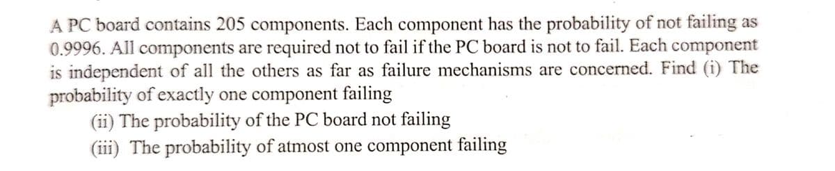 A PC board contains 205 components. Each component has the probability of not failing as
0.9996. All components are required not to fail if the PC board is not to fail. Each component
is independent of all the others as far as failure mechanisms are concerned. Find (i) The
probability of exactly one component failing
(ii) The probability of the PC board not failing
(iii) The probability of atmost one component failing